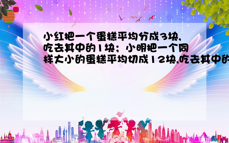 小红把一个蛋糕平均分成3块,吃去其中的1块；小明把一个同样大小的蛋糕平均切成12块,吃去其中的8块.她们两人谁剩下的蛋糕多???????????????????????