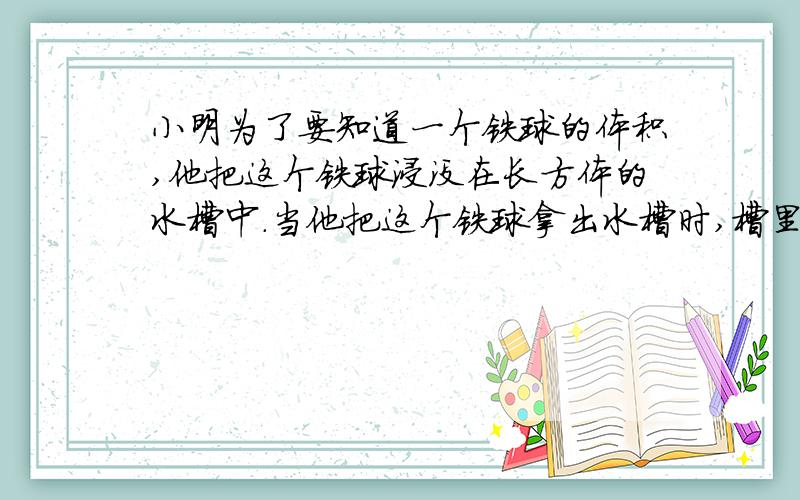 小明为了要知道一个铁球的体积,他把这个铁球浸没在长方体的水槽中.当他把这个铁球拿出水槽时,槽里的水下降了5毫米.他又将一个棱长是3厘米的正方形铁块浸没在这个长方体水槽中,槽里的