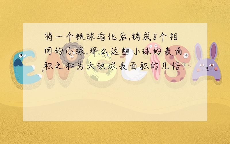 将一个铁球溶化后,铸成8个相同的小球,那么这些小球的表面积之和为大铁球表面积的几倍?