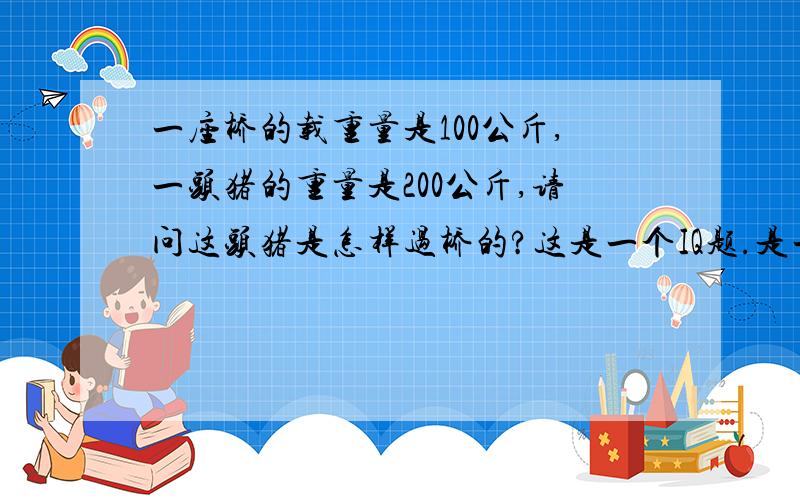 一座桥的载重量是100公斤,一头猪的重量是200公斤,请问这头猪是怎样过桥的?这是一个IQ题.是一个朋友问我的,到现在为止还未有人答对