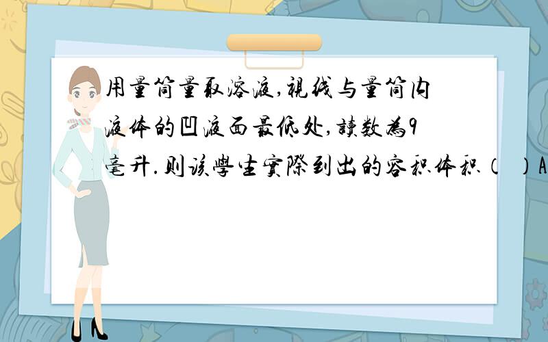 用量筒量取溶液,视线与量筒内液体的凹液面最低处,读数为9毫升.则该学生实际到出的容积体积（ ）A、小于6毫升 B、大于6毫升 C、等于6毫升 D、无法确定范围