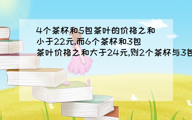 4个茶杯和5包茶叶的价格之和小于22元,而6个茶杯和3包茶叶价格之和大于24元,则2个茶杯与3包茶叶的价格比A 2个茶杯贵 B 3包茶叶贵 C 二者相同 D 无法确定