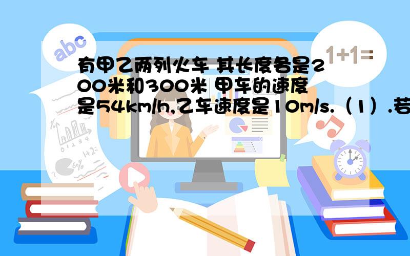 有甲乙两列火车 其长度各是200米和300米 甲车的速度是54km/h,乙车速度是10m/s.（1）.若两车相向行驶,从甲车遇上乙车开始到跟乙车错开的时间是多少（2）.若两车同向行驶,从甲车追上乙车开始