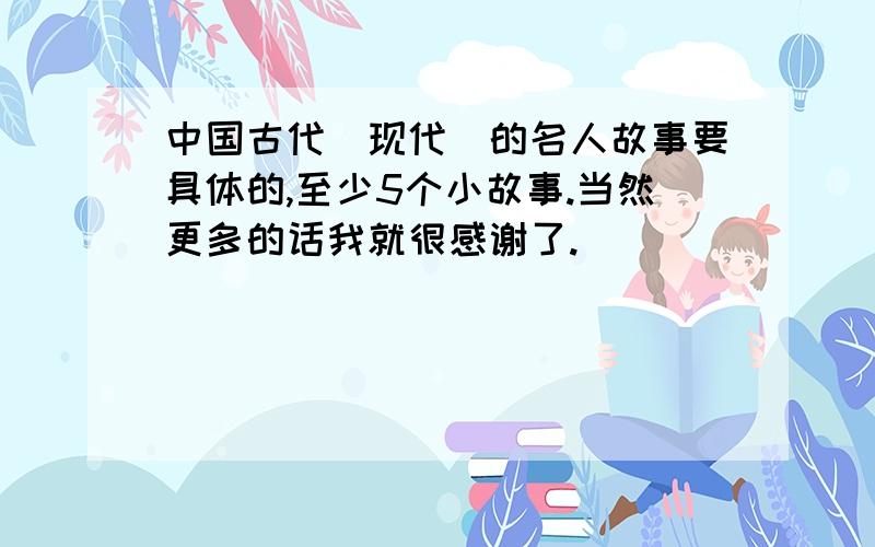 中国古代（现代）的名人故事要具体的,至少5个小故事.当然更多的话我就很感谢了.