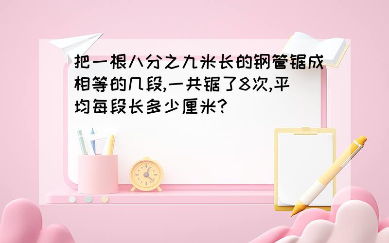 把一根八分之九米长的钢管锯成相等的几段,一共锯了8次,平均每段长多少厘米?