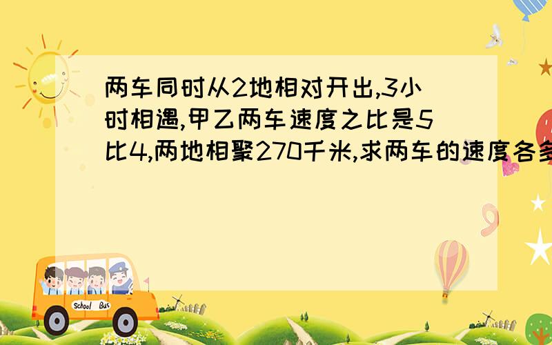 两车同时从2地相对开出,3小时相遇,甲乙两车速度之比是5比4,两地相聚270千米,求两车的速度各多少