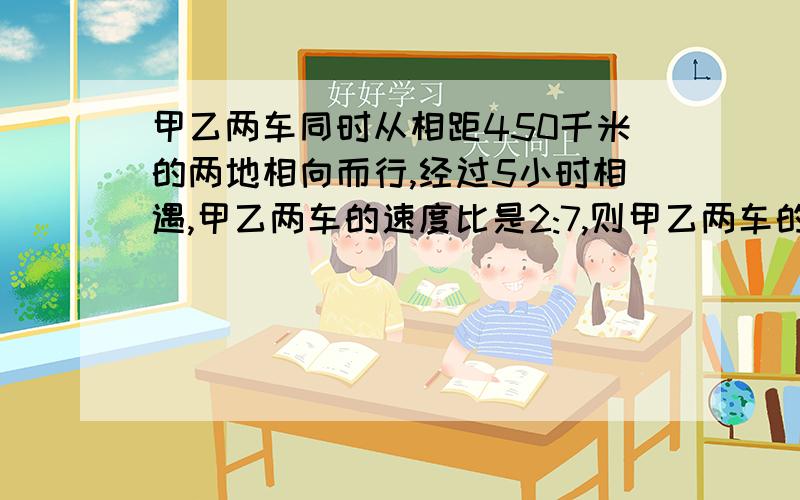 甲乙两车同时从相距450千米的两地相向而行,经过5小时相遇,甲乙两车的速度比是2:7,则甲乙两车的速度各是多少?