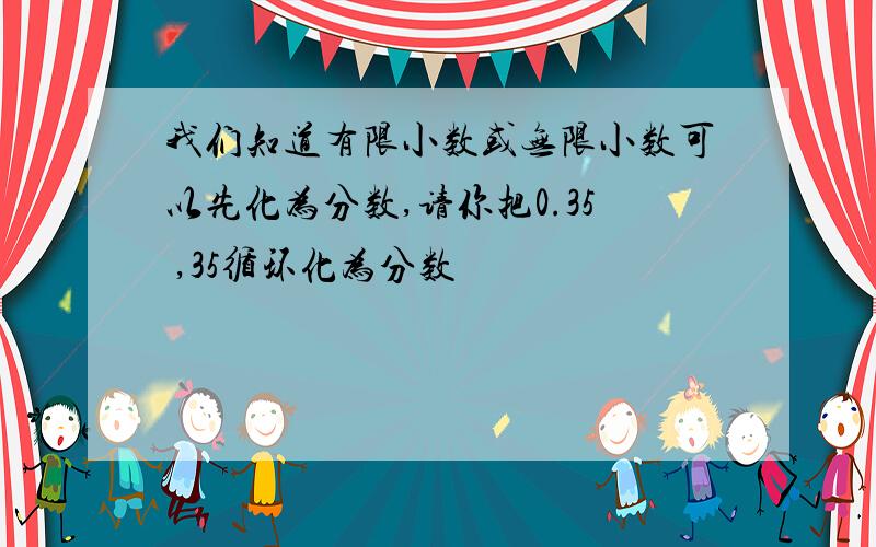 我们知道有限小数或无限小数可以先化为分数,请你把0.35 ,35循环化为分数