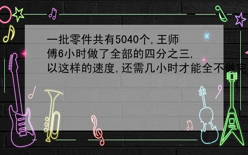 一批零件共有5040个,王师傅6小时做了全部的四分之三,以这样的速度,还需几小时才能全不做完