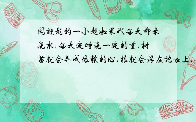 阅读题的一小题如果我每天都来浇水,每天定时浇一定的量,树苗就会养成依赖的心,根就会浮在地表上,无法深入地下,一旦我停止浇水,树苗会枯萎得更多.幸而存活的树苗,遇到狂风暴雨,也会一