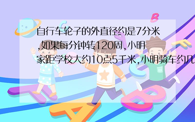 自行车轮子的外直径约是7分米,如果每分钟转120周,小明家距学校大约10点5千米,小明骑车约几分钟到学校?