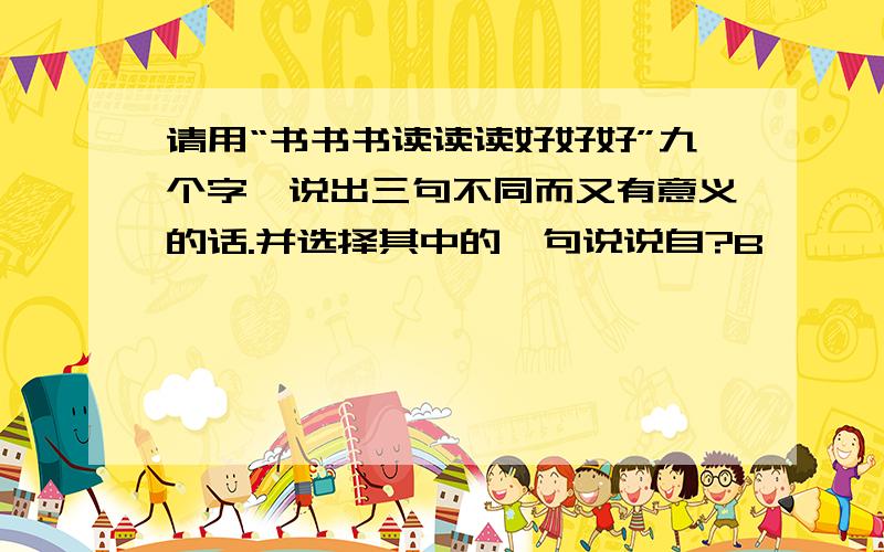 请用“书书书读读读好好好”九个字,说出三句不同而又有意义的话.并选择其中的一句说说自?B