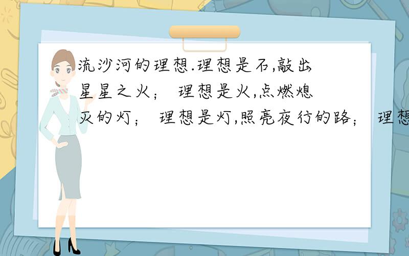 流沙河的理想.理想是石,敲出星星之火； 理想是火,点燃熄灭的灯； 理想是灯,照亮夜行的路； 理想是路,引你走到黎明.饥寒的年代里,理想是温饱； 温饱的年代里,理想是文明.离乱的年代里,