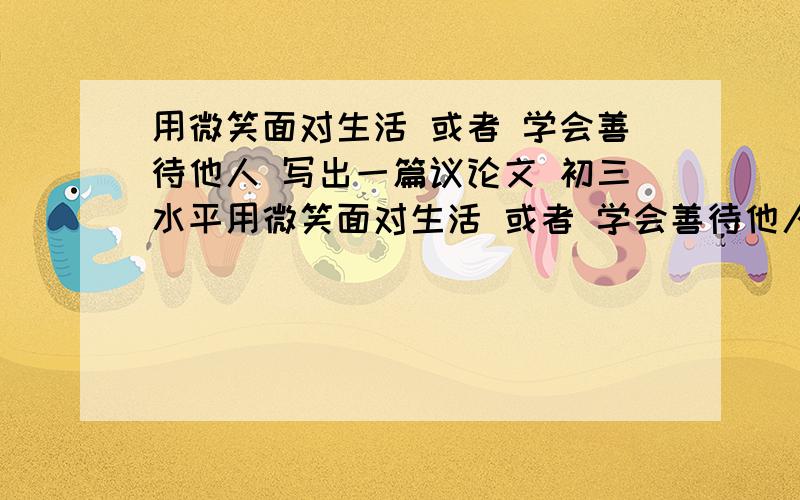 用微笑面对生活 或者 学会善待他人 写出一篇议论文 初三水平用微笑面对生活 或者 学会善待他人 学出一篇议论文  初三水平 2天之内要.      600字以上  要有论点 论据 论证.