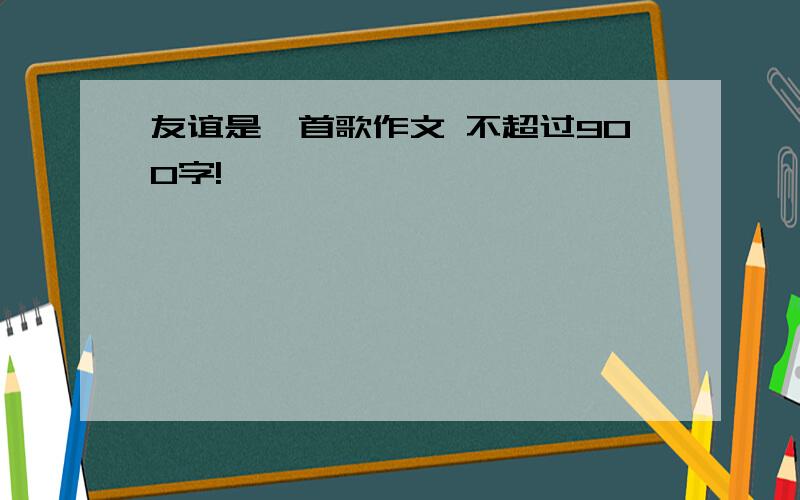 友谊是一首歌作文 不超过900字!