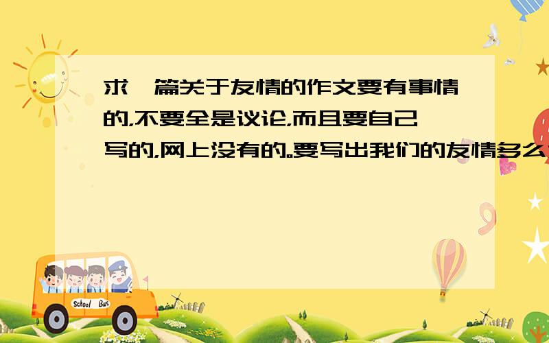 求一篇关于友情的作文要有事情的，不要全是议论，而且要自己写的，网上没有的。要写出我们的友情多么深厚，最后我们的友情因为我们而不再存在的。