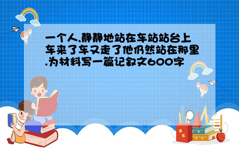 一个人,静静地站在车站站台上车来了车又走了他仍然站在那里.为材料写一篇记叙文600字