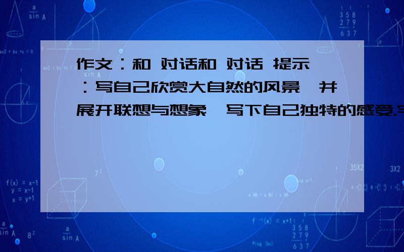 作文：和 对话和 对话 提示：写自己欣赏大自然的风景,并展开联想与想象,写下自己独特的感受.字数400字以上.（不是把自己当作大自然中的一员!网上找的也行,但要好的!）今天晚上6:30之前