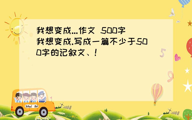 我想变成...作文 500字我想变成.写成一篇不少于500字的记叙文、!