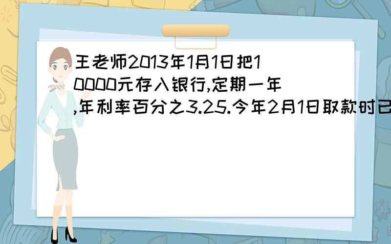 王老师2013年1月1日把10000元存入银行,定期一年,年利率百分之3.25.今年2月1日取款时已超过一个月,银行规定超出时间按活期储蓄利率计算利息.活期储蓄的年利率是百分之0.35.王老师可以获得本