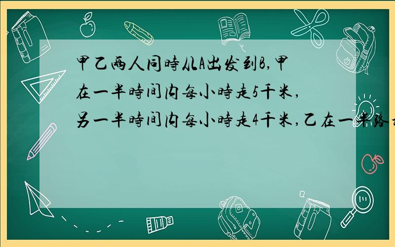 甲乙两人同时从A出发到B,甲在一半时间内每小时走5千米,另一半时间内每小时走4千米,乙在一半路程内每小走5千米,另一半时间内每小时走4千米,结果到达目的地的情况是?A、同时 B、乙先到 C