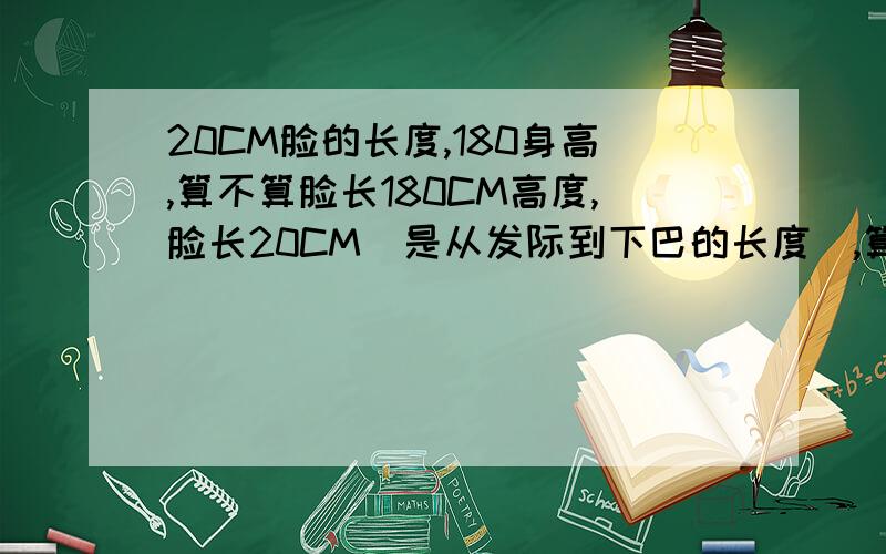 20CM脸的长度,180身高,算不算脸长180CM高度,脸长20CM(是从发际到下巴的长度),算不算长脸还是蛋脸,我额头的宽度和额骨的宽度都差不多(额头宽14CM),属于哪种脸啊