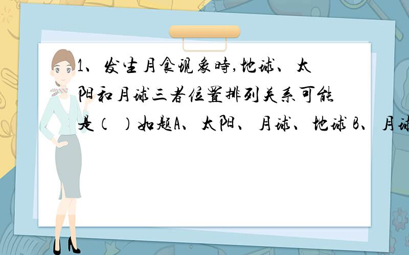 1、发生月食现象时,地球、太阳和月球三者位置排列关系可能是（ ）如题A、太阳、月球、地球 B、月球、太阳、地球 C、月球、地球、太阳 D、地球、太阳、月球