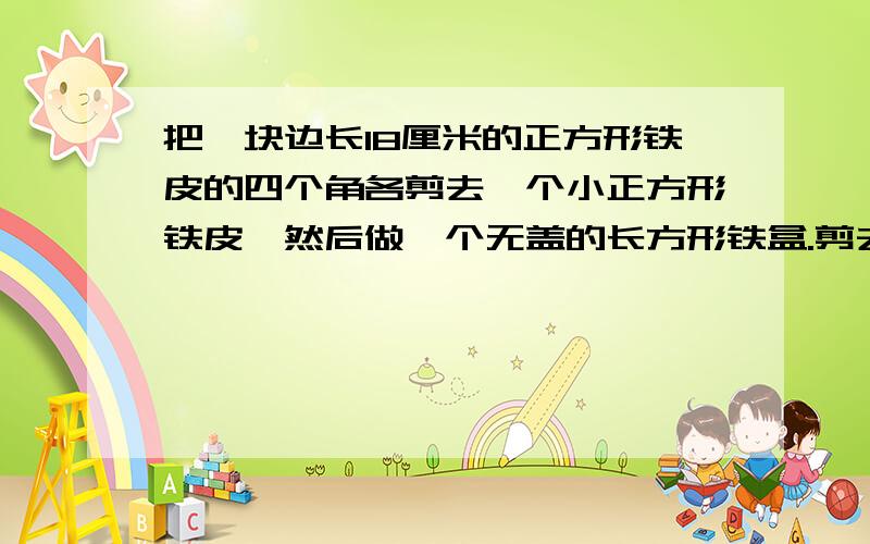 把一块边长18厘米的正方形铁皮的四个角各剪去一个小正方形铁皮,然后做一个无盖的长方形铁盒.剪去的小正方形的边长（厘米）：容积（立方厘米）：