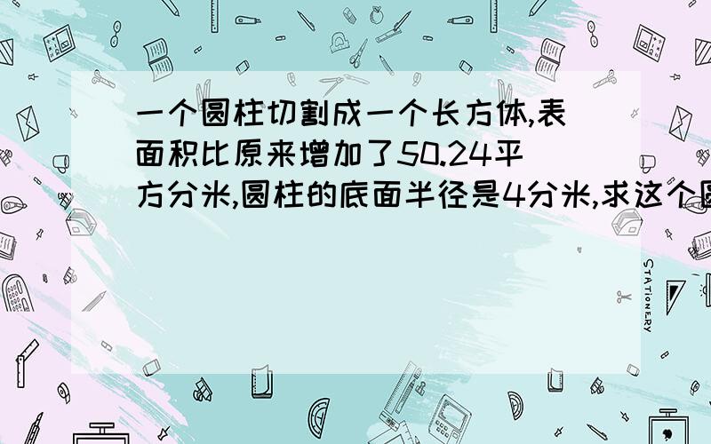 一个圆柱切割成一个长方体,表面积比原来增加了50.24平方分米,圆柱的底面半径是4分米,求这个圆柱体的表面积和体积