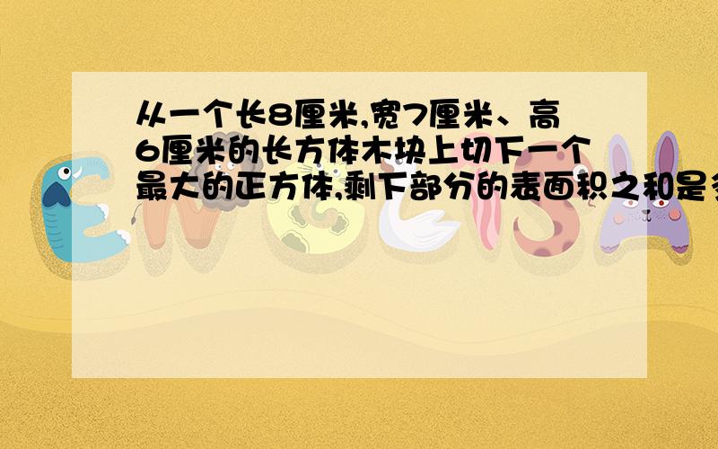 从一个长8厘米,宽7厘米、高6厘米的长方体木块上切下一个最大的正方体,剩下部分的表面积之和是多少厘米