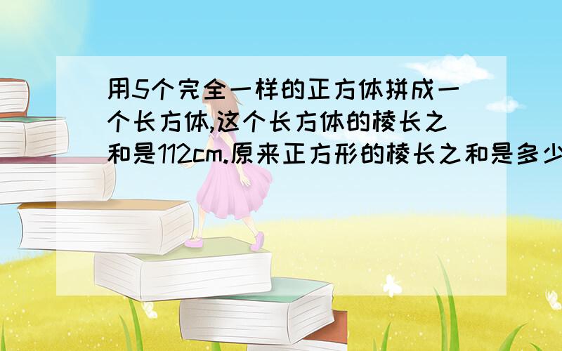 用5个完全一样的正方体拼成一个长方体,这个长方体的棱长之和是112cm.原来正方形的棱长之和是多少?快,急用!