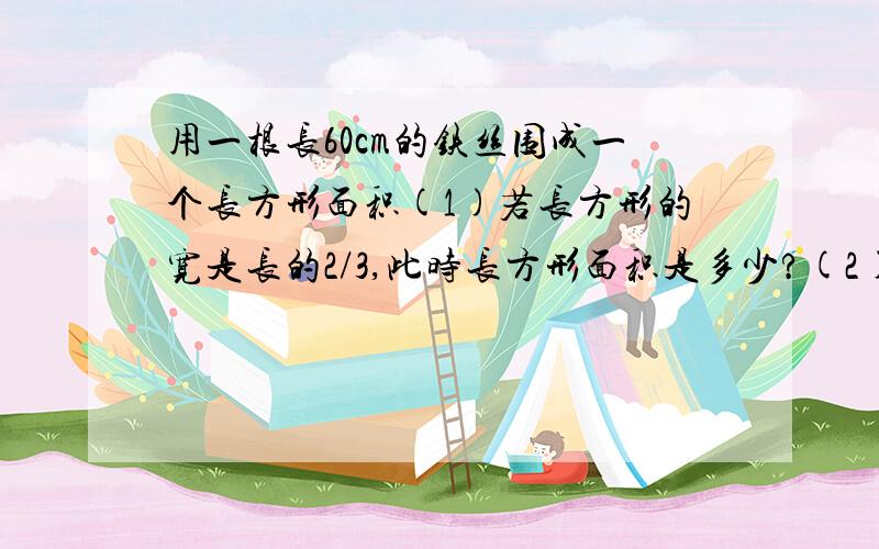 用一根长60cm的铁丝围成一个长方形面积(1)若长方形的宽是长的2/3,此时长方形面积是多少?(2)若长方形的宽比长少4cm,此时长方形面积是多少?(3)若围成的是一个正方形,此时正方形面积是多少?(4)