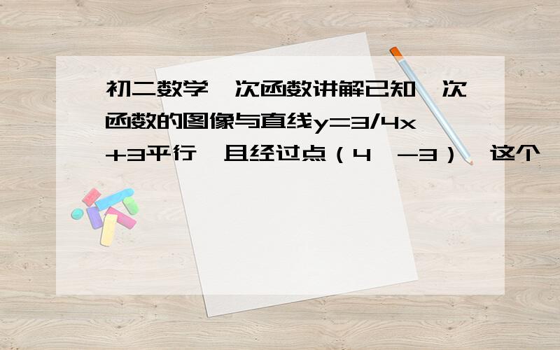 初二数学一次函数讲解已知一次函数的图像与直线y=3/4x+3平行,且经过点（4,-3）,这个一次函数的解析式是?