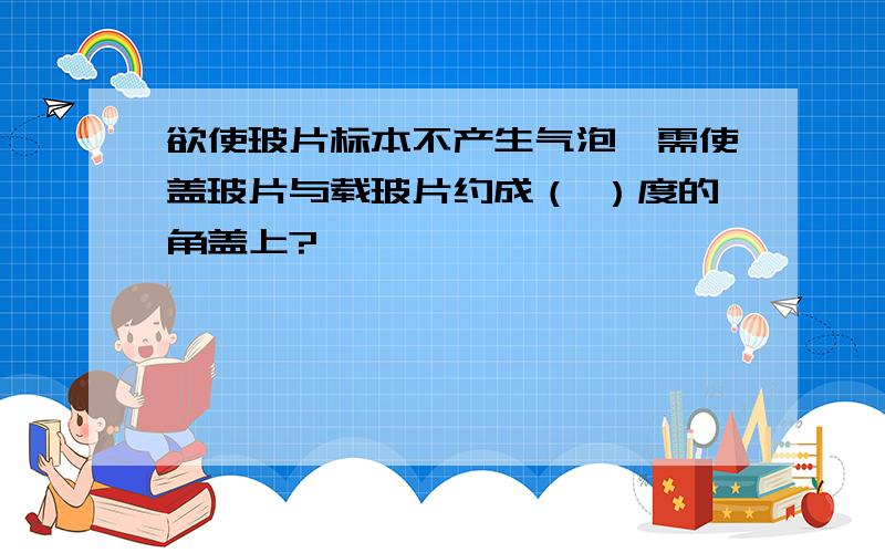 欲使玻片标本不产生气泡,需使盖玻片与载玻片约成（ ）度的角盖上?