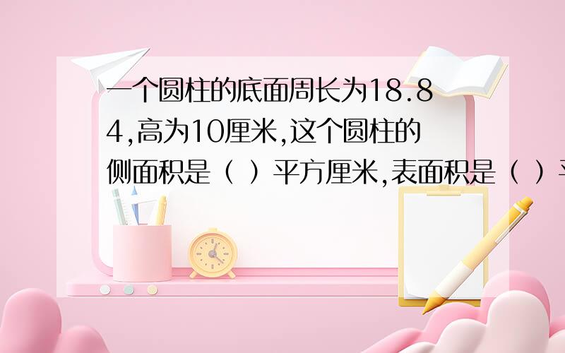 一个圆柱的底面周长为18.84,高为10厘米,这个圆柱的侧面积是（ ）平方厘米,表面积是（ ）平方厘米,体积是（ ）立方厘米.