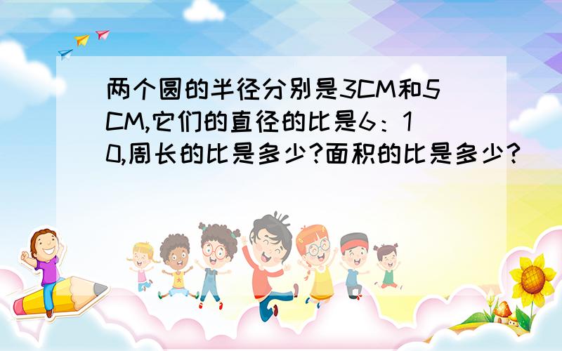 两个圆的半径分别是3CM和5CM,它们的直径的比是6：10,周长的比是多少?面积的比是多少?