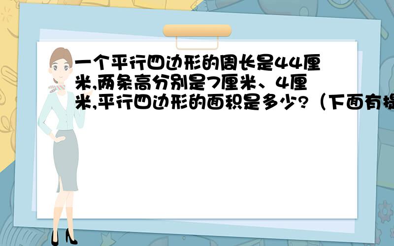 一个平行四边形的周长是44厘米,两条高分别是7厘米、4厘米,平行四边形的面积是多少?（下面有提示）提示：四边形的两个高之比等于它们相对应的底的反比.