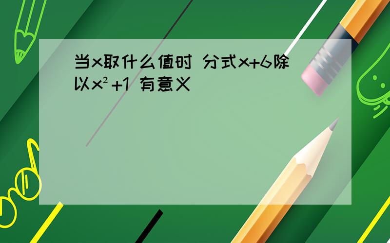 当x取什么值时 分式x+6除以x²+1 有意义