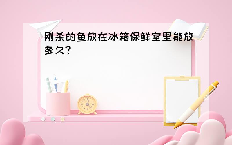 刚杀的鱼放在冰箱保鲜室里能放多久?