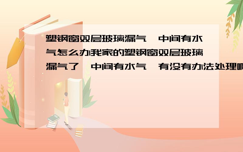 塑钢窗双层玻璃漏气,中间有水气怎么办我家的塑钢窗双层玻璃漏气了,中间有水气,有没有办法处理啊!