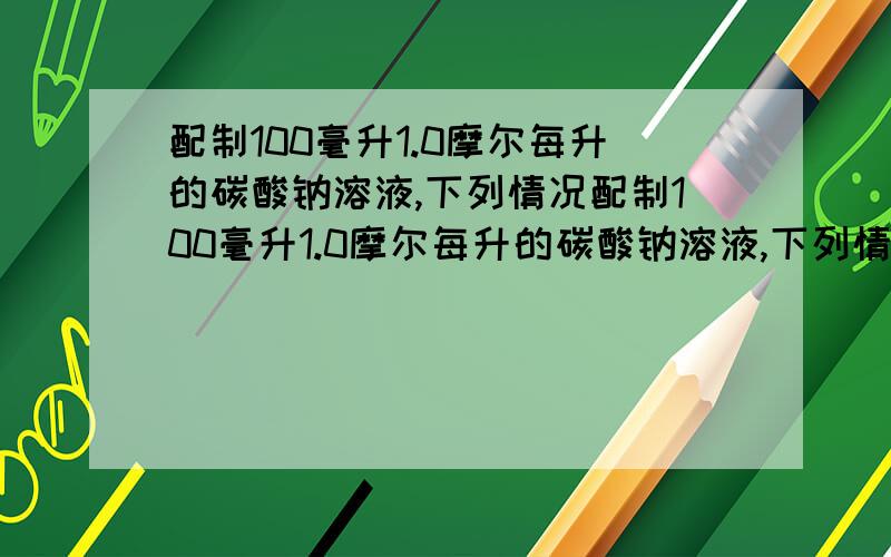 配制100毫升1.0摩尔每升的碳酸钠溶液,下列情况配制100毫升1.0摩尔每升的碳酸钠溶液,下列情况会导致溶液浓度偏高的是（ ）A.容量瓶使用前用1.0摩尔每升的碳酸钠溶液润洗 B.配置过程中,未用