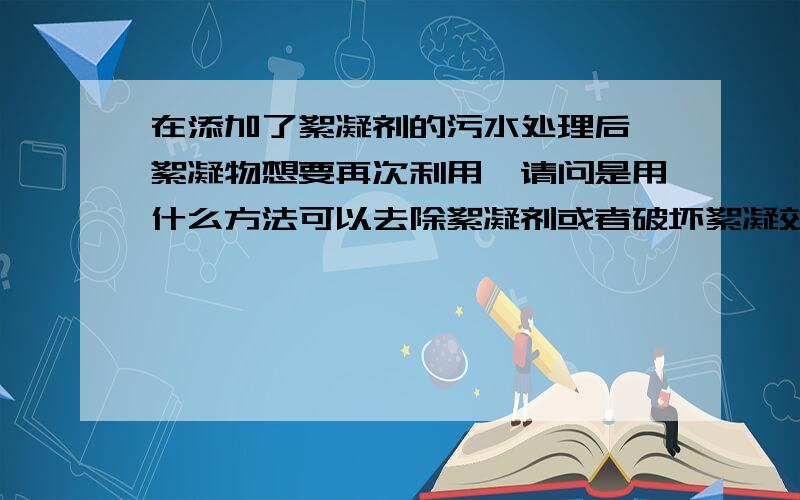 在添加了絮凝剂的污水处理后,絮凝物想要再次利用,请问是用什么方法可以去除絮凝剂或者破坏絮凝效果,请问用什么办法