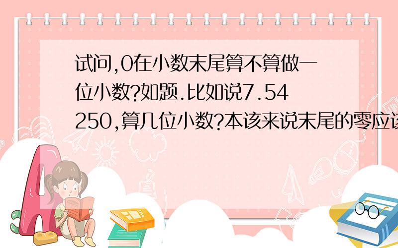 试问,0在小数末尾算不算做一位小数?如题.比如说7.54250,算几位小数?本该来说末尾的零应该去掉,那应该是四位小数.但还是有些不肯定.急.