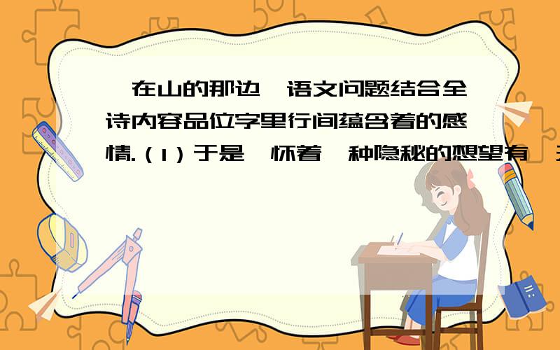 《在山的那边》语文问题结合全诗内容品位字里行间蕴含着的感情.（1）于是,怀着一种隐秘的想望有一天我终于爬上了那个山顶.（2）再山的那边,是海!是用信念凝成的海.我很超前了啊~我们