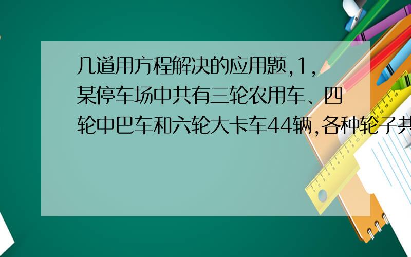 几道用方程解决的应用题,1,某停车场中共有三轮农用车、四轮中巴车和六轮大卡车44辆,各种轮子共有171个.已知四轮中巴车比六轮大卡车的2倍少1辆,在这个停车场中共有多少辆三轮农用车?（