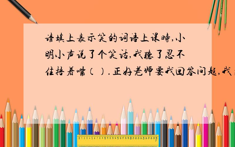 请填上表示笑的词语上课时,小明小声说了个笑话,我听了忍不住捂着嘴（）.正好老师要我回答问题,我支支吾吾答非所问,同学们发生了一阵（）速度啊!