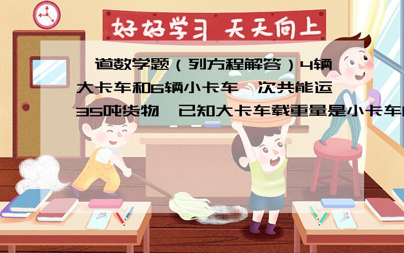 一道数学题（列方程解答）4辆大卡车和6辆小卡车一次共能运35吨货物,已知大卡车载重量是小卡车的2倍,一辆大卡车和一辆小卡车一次各运多少吨?