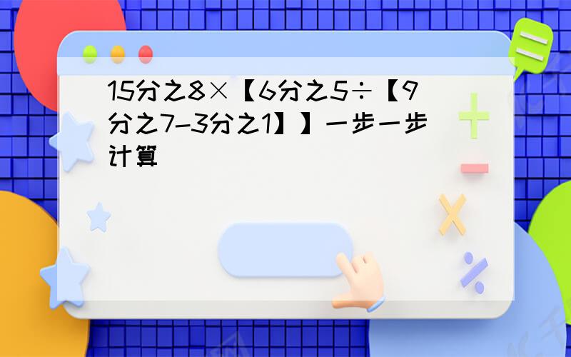 15分之8×【6分之5÷【9分之7-3分之1】】一步一步计算