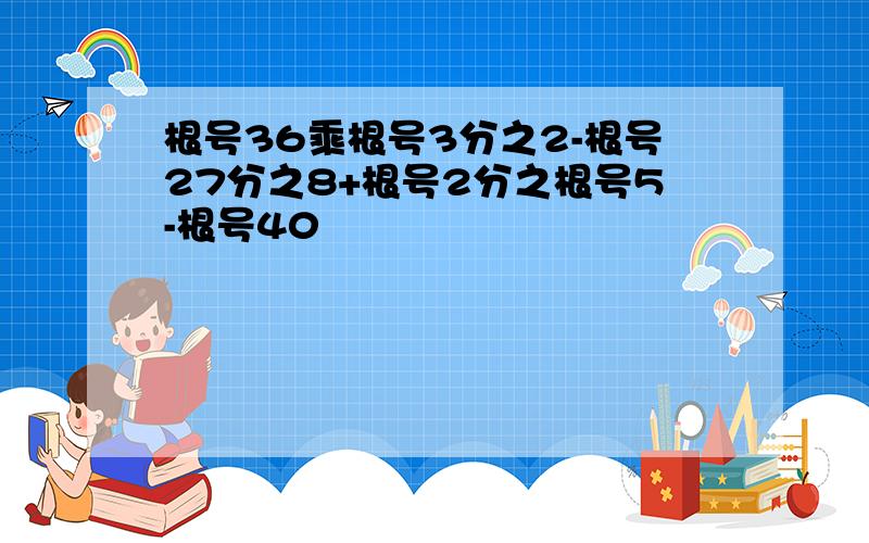 根号36乘根号3分之2-根号27分之8+根号2分之根号5-根号40