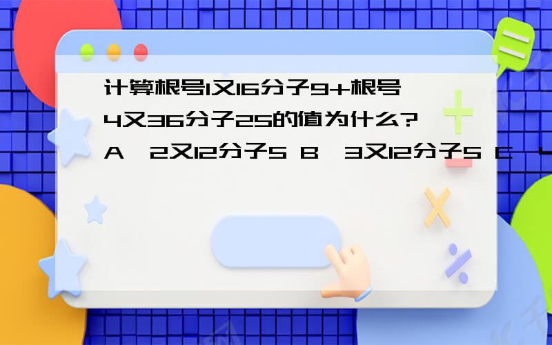 计算根号1又16分子9+根号4又36分子25的值为什么?A,2又12分子5 B,3又12分子5 C,4又12分子7 D,5又12